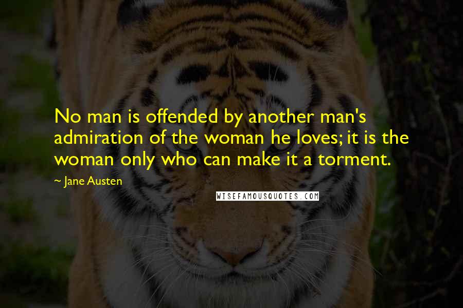 Jane Austen Quotes: No man is offended by another man's admiration of the woman he loves; it is the woman only who can make it a torment.