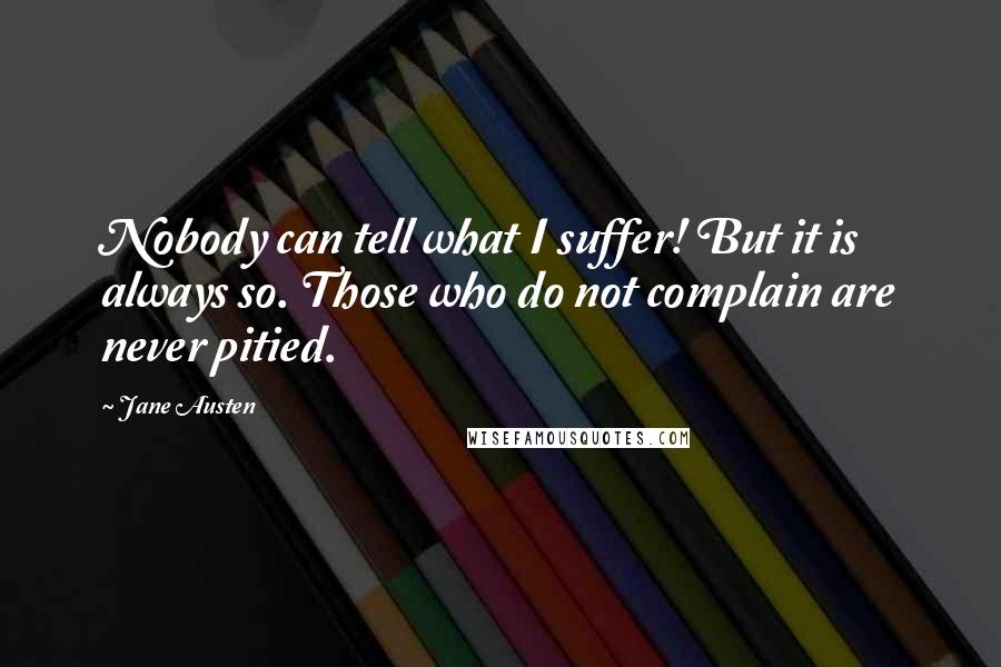 Jane Austen Quotes: Nobody can tell what I suffer! But it is always so. Those who do not complain are never pitied.