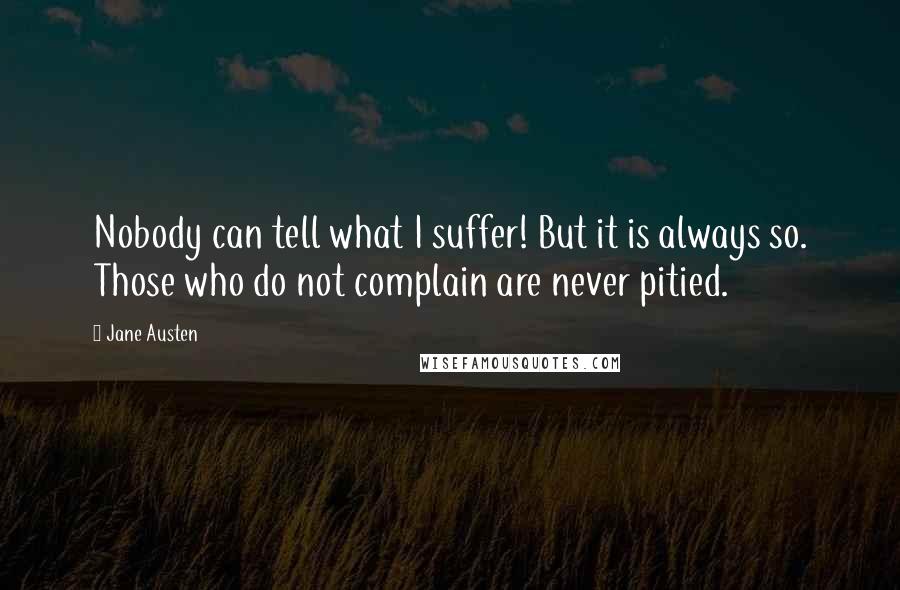 Jane Austen Quotes: Nobody can tell what I suffer! But it is always so. Those who do not complain are never pitied.