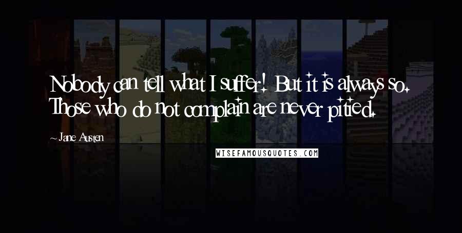 Jane Austen Quotes: Nobody can tell what I suffer! But it is always so. Those who do not complain are never pitied.