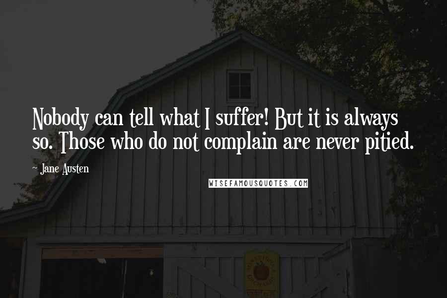 Jane Austen Quotes: Nobody can tell what I suffer! But it is always so. Those who do not complain are never pitied.