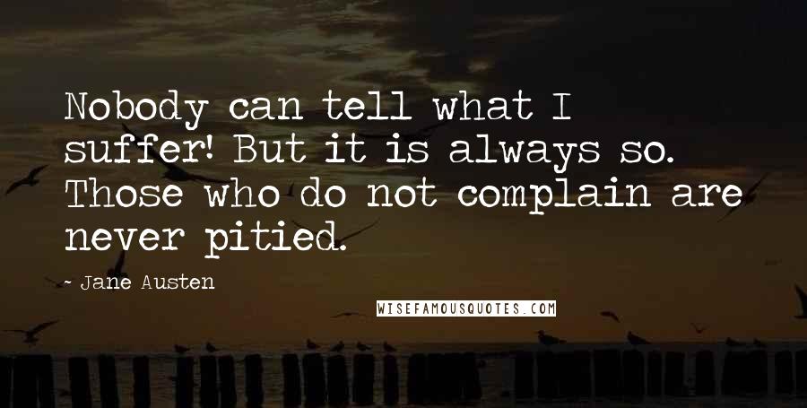 Jane Austen Quotes: Nobody can tell what I suffer! But it is always so. Those who do not complain are never pitied.
