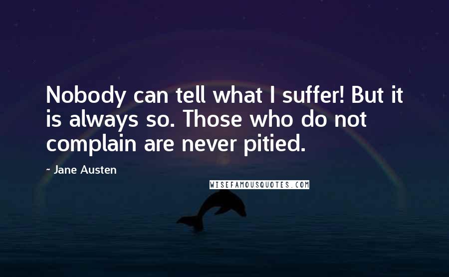 Jane Austen Quotes: Nobody can tell what I suffer! But it is always so. Those who do not complain are never pitied.