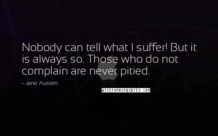 Jane Austen Quotes: Nobody can tell what I suffer! But it is always so. Those who do not complain are never pitied.