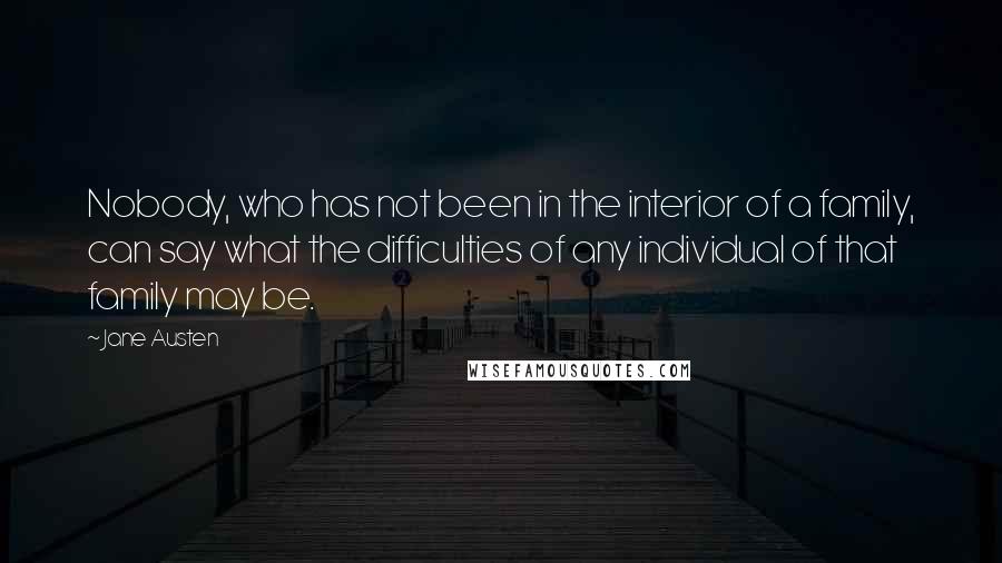 Jane Austen Quotes: Nobody, who has not been in the interior of a family, can say what the difficulties of any individual of that family may be.