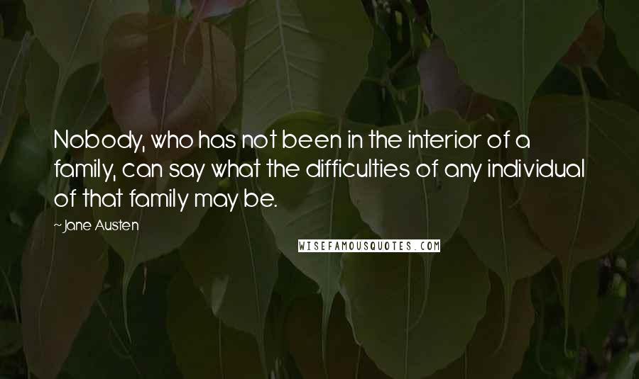 Jane Austen Quotes: Nobody, who has not been in the interior of a family, can say what the difficulties of any individual of that family may be.