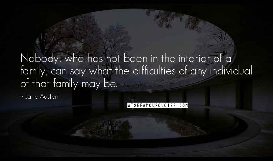 Jane Austen Quotes: Nobody, who has not been in the interior of a family, can say what the difficulties of any individual of that family may be.