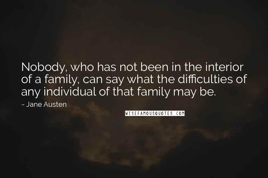 Jane Austen Quotes: Nobody, who has not been in the interior of a family, can say what the difficulties of any individual of that family may be.