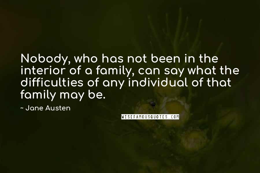 Jane Austen Quotes: Nobody, who has not been in the interior of a family, can say what the difficulties of any individual of that family may be.