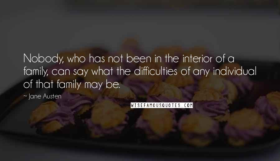Jane Austen Quotes: Nobody, who has not been in the interior of a family, can say what the difficulties of any individual of that family may be.