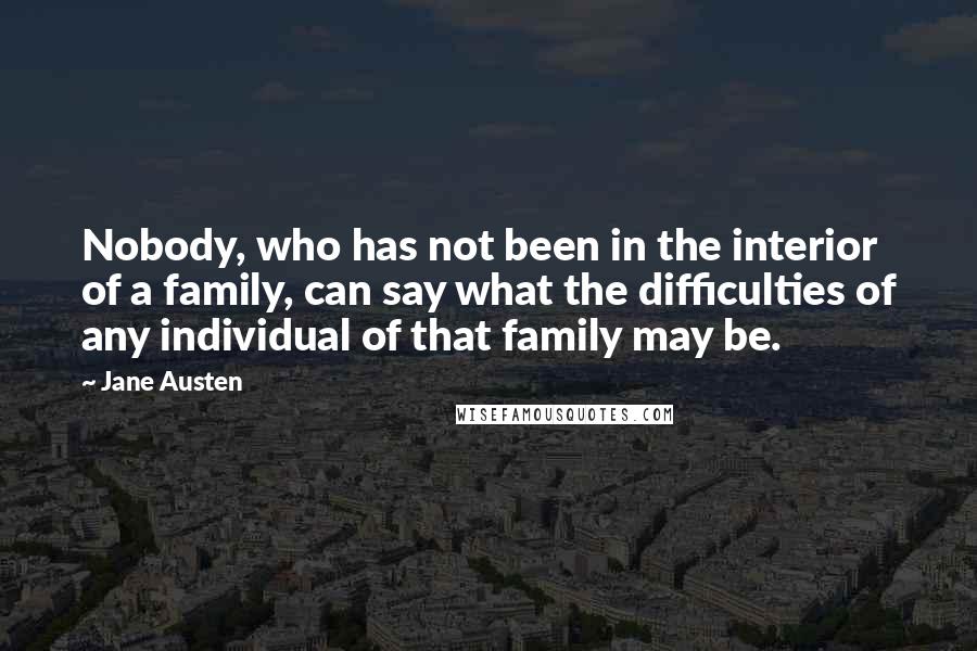 Jane Austen Quotes: Nobody, who has not been in the interior of a family, can say what the difficulties of any individual of that family may be.