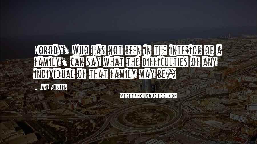 Jane Austen Quotes: Nobody, who has not been in the interior of a family, can say what the difficulties of any individual of that family may be.