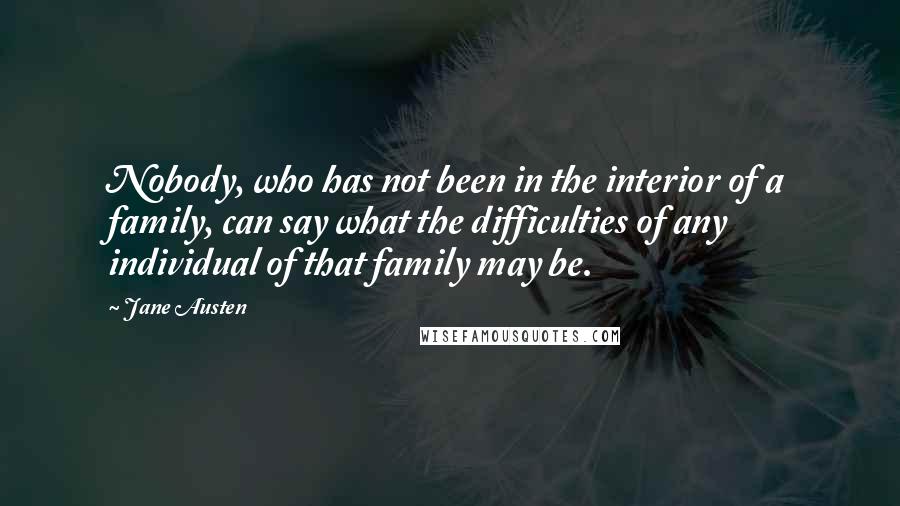 Jane Austen Quotes: Nobody, who has not been in the interior of a family, can say what the difficulties of any individual of that family may be.