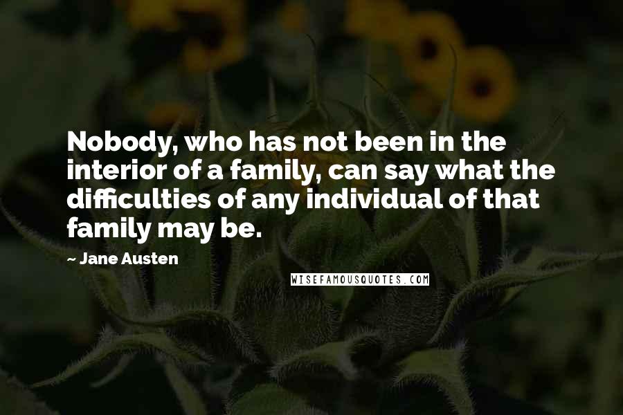 Jane Austen Quotes: Nobody, who has not been in the interior of a family, can say what the difficulties of any individual of that family may be.