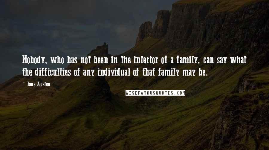 Jane Austen Quotes: Nobody, who has not been in the interior of a family, can say what the difficulties of any individual of that family may be.