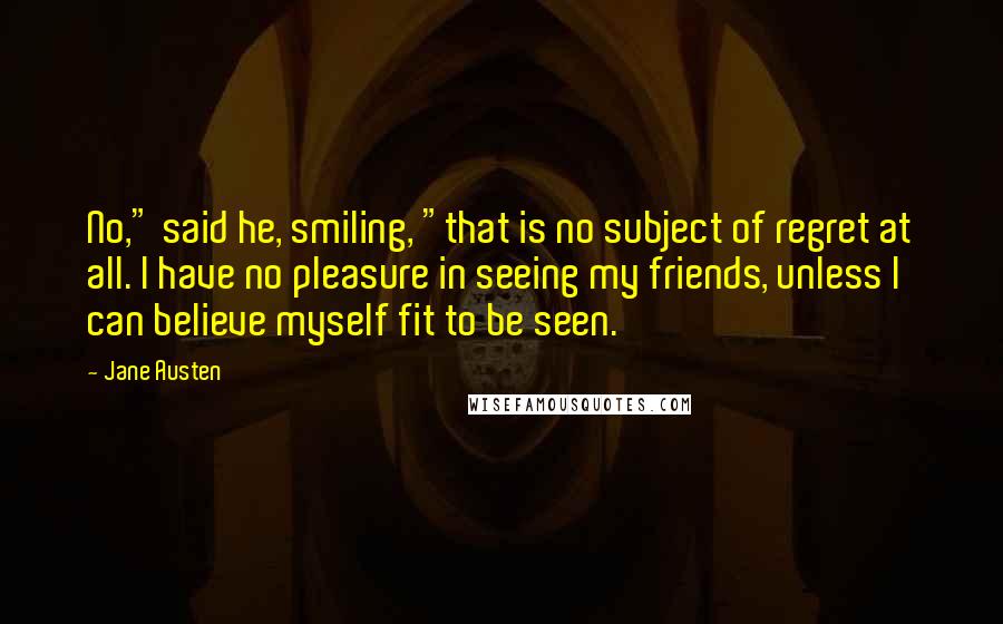 Jane Austen Quotes: No," said he, smiling, "that is no subject of regret at all. I have no pleasure in seeing my friends, unless I can believe myself fit to be seen.