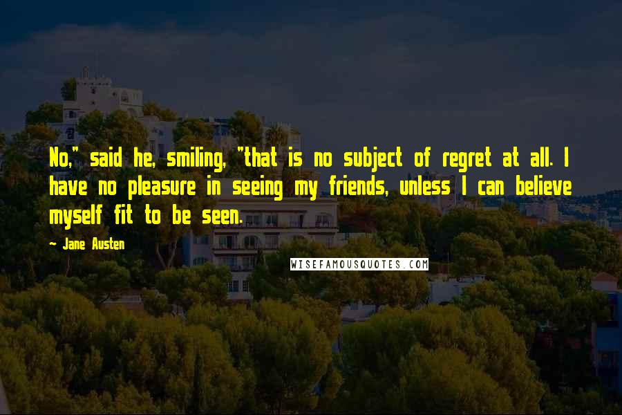 Jane Austen Quotes: No," said he, smiling, "that is no subject of regret at all. I have no pleasure in seeing my friends, unless I can believe myself fit to be seen.