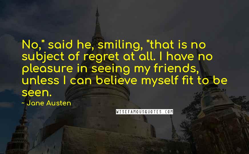 Jane Austen Quotes: No," said he, smiling, "that is no subject of regret at all. I have no pleasure in seeing my friends, unless I can believe myself fit to be seen.