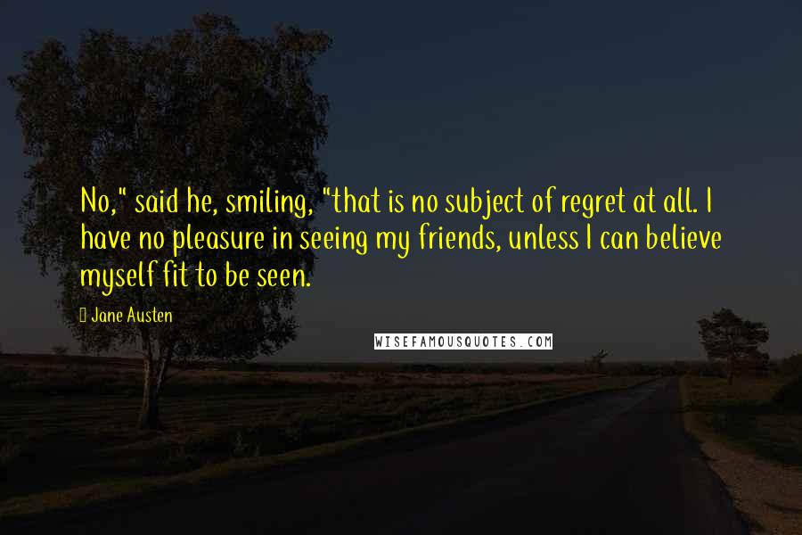 Jane Austen Quotes: No," said he, smiling, "that is no subject of regret at all. I have no pleasure in seeing my friends, unless I can believe myself fit to be seen.