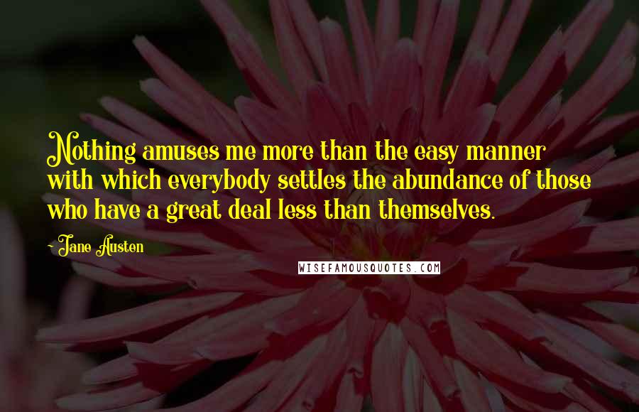 Jane Austen Quotes: Nothing amuses me more than the easy manner with which everybody settles the abundance of those who have a great deal less than themselves.