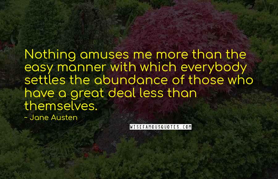 Jane Austen Quotes: Nothing amuses me more than the easy manner with which everybody settles the abundance of those who have a great deal less than themselves.