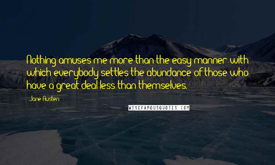 Jane Austen Quotes: Nothing amuses me more than the easy manner with which everybody settles the abundance of those who have a great deal less than themselves.
