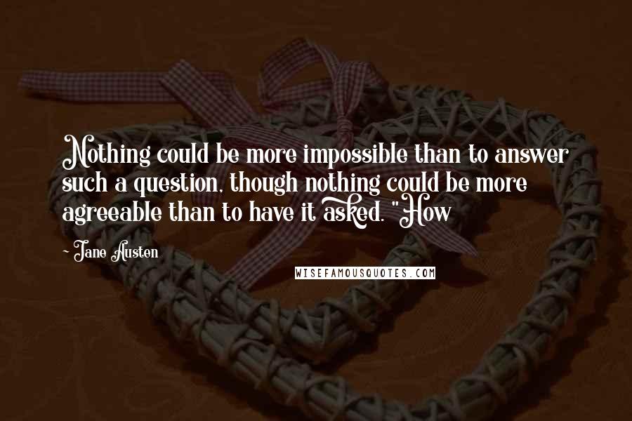 Jane Austen Quotes: Nothing could be more impossible than to answer such a question, though nothing could be more agreeable than to have it asked. "How