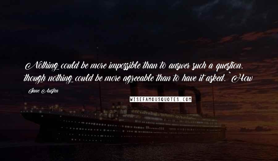 Jane Austen Quotes: Nothing could be more impossible than to answer such a question, though nothing could be more agreeable than to have it asked. "How