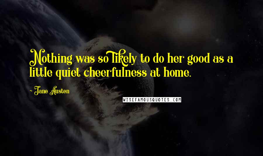 Jane Austen Quotes: Nothing was so likely to do her good as a little quiet cheerfulness at home.