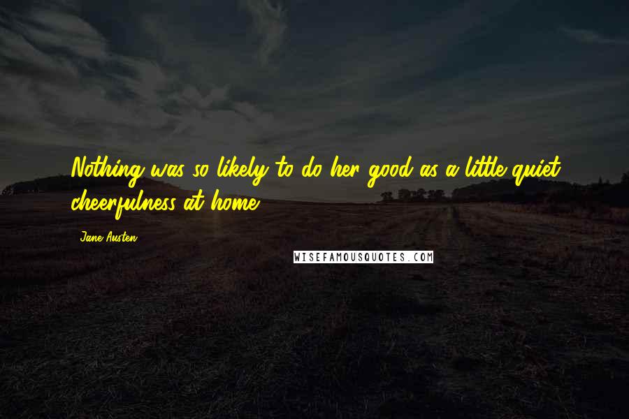 Jane Austen Quotes: Nothing was so likely to do her good as a little quiet cheerfulness at home.