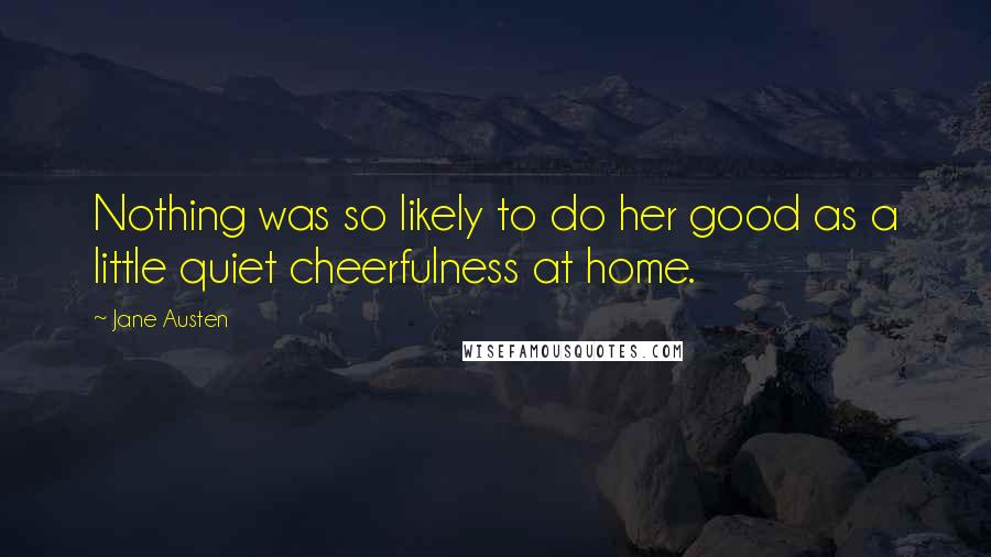 Jane Austen Quotes: Nothing was so likely to do her good as a little quiet cheerfulness at home.