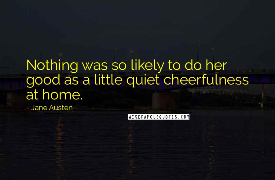 Jane Austen Quotes: Nothing was so likely to do her good as a little quiet cheerfulness at home.