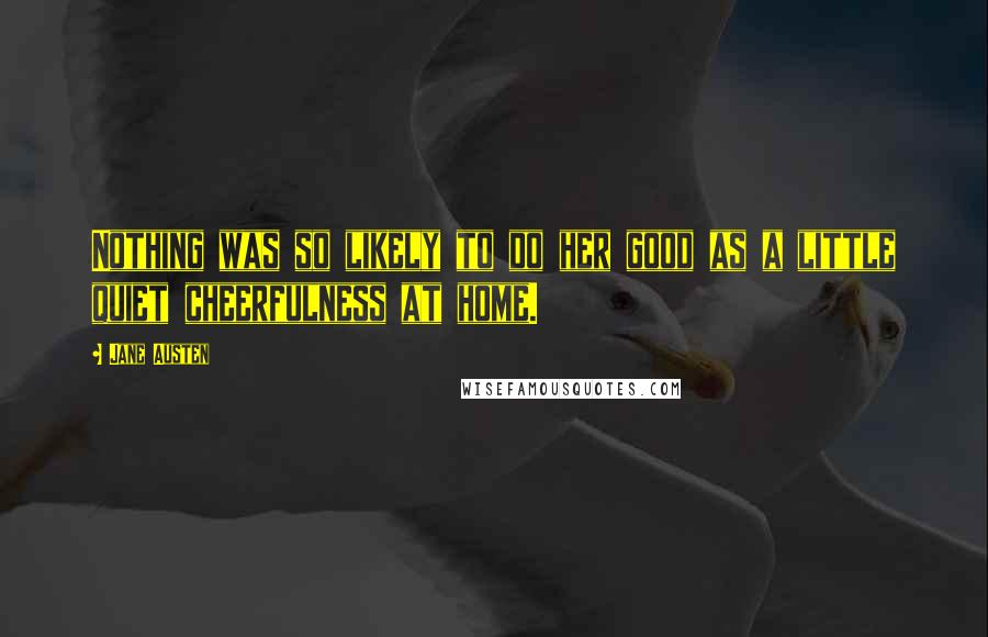 Jane Austen Quotes: Nothing was so likely to do her good as a little quiet cheerfulness at home.