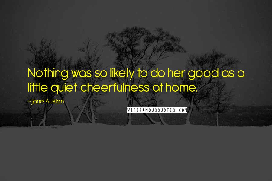 Jane Austen Quotes: Nothing was so likely to do her good as a little quiet cheerfulness at home.