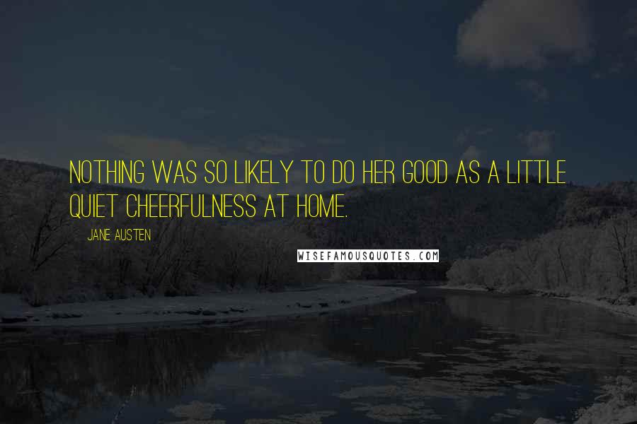 Jane Austen Quotes: Nothing was so likely to do her good as a little quiet cheerfulness at home.