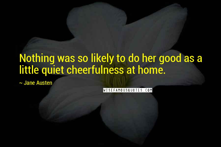 Jane Austen Quotes: Nothing was so likely to do her good as a little quiet cheerfulness at home.