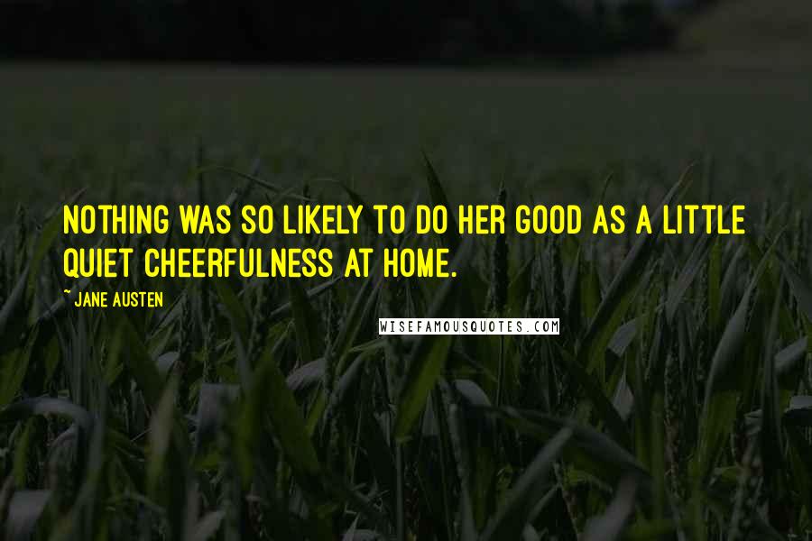 Jane Austen Quotes: Nothing was so likely to do her good as a little quiet cheerfulness at home.