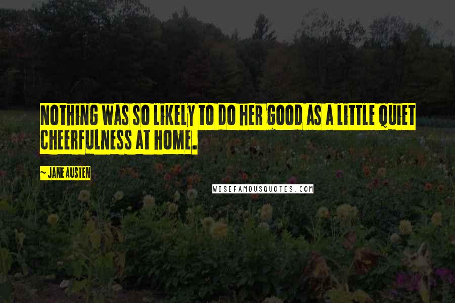 Jane Austen Quotes: Nothing was so likely to do her good as a little quiet cheerfulness at home.