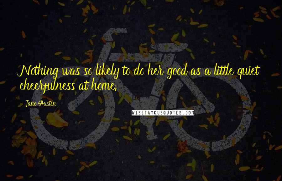 Jane Austen Quotes: Nothing was so likely to do her good as a little quiet cheerfulness at home.