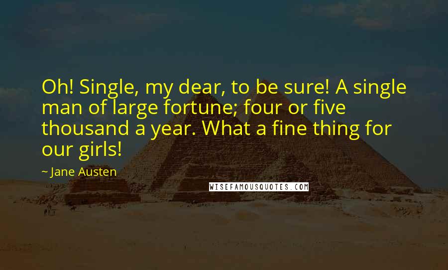 Jane Austen Quotes: Oh! Single, my dear, to be sure! A single man of large fortune; four or five thousand a year. What a fine thing for our girls!