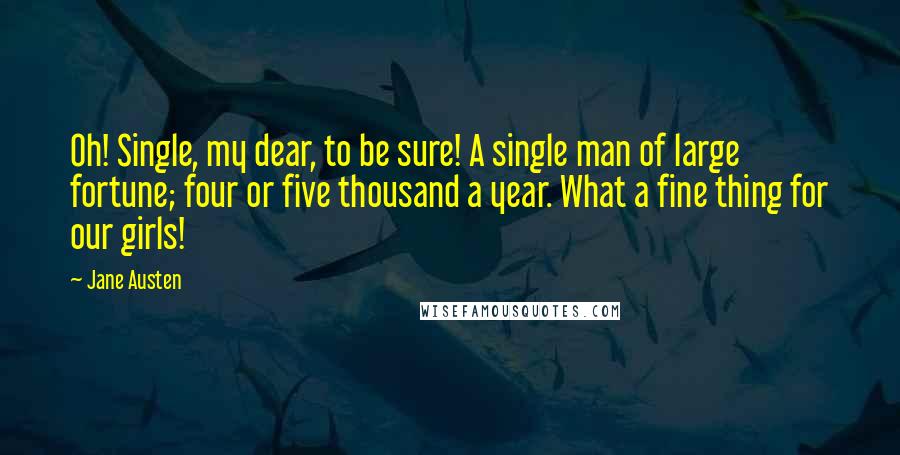 Jane Austen Quotes: Oh! Single, my dear, to be sure! A single man of large fortune; four or five thousand a year. What a fine thing for our girls!