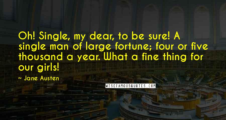 Jane Austen Quotes: Oh! Single, my dear, to be sure! A single man of large fortune; four or five thousand a year. What a fine thing for our girls!