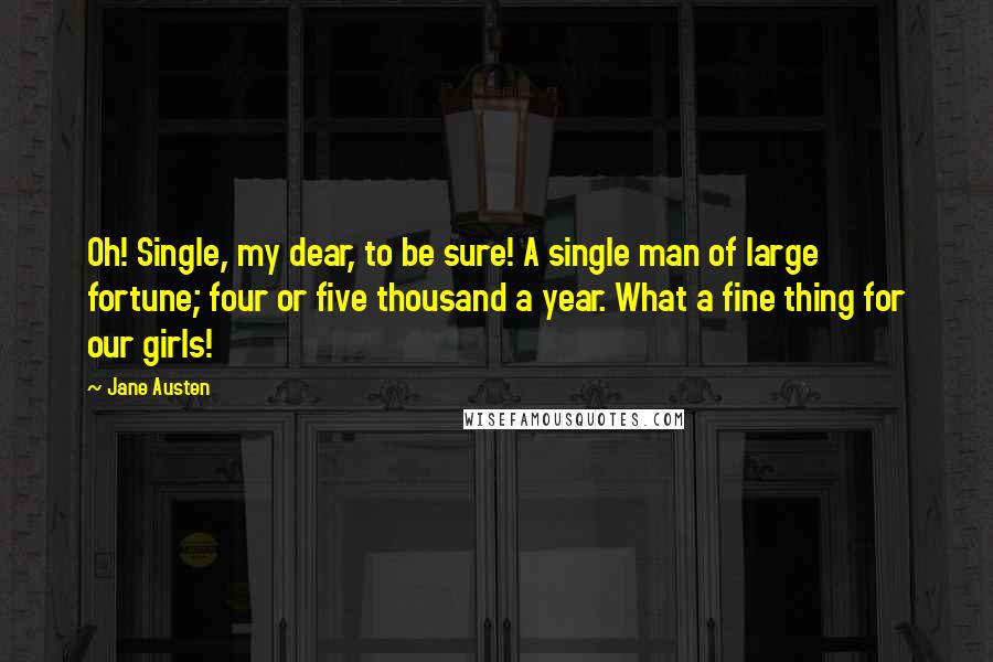 Jane Austen Quotes: Oh! Single, my dear, to be sure! A single man of large fortune; four or five thousand a year. What a fine thing for our girls!