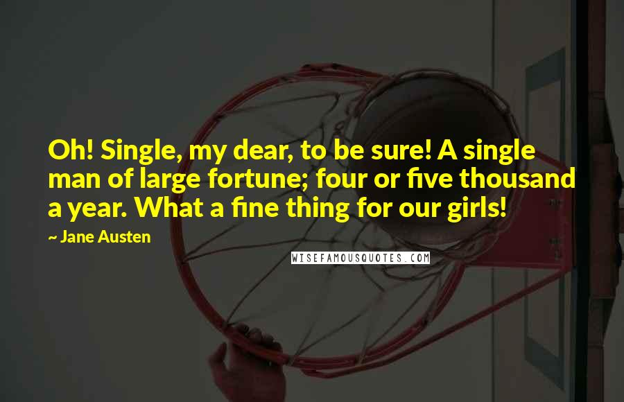 Jane Austen Quotes: Oh! Single, my dear, to be sure! A single man of large fortune; four or five thousand a year. What a fine thing for our girls!