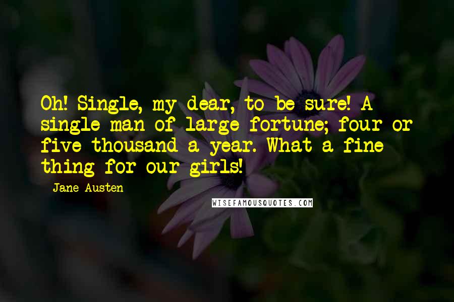 Jane Austen Quotes: Oh! Single, my dear, to be sure! A single man of large fortune; four or five thousand a year. What a fine thing for our girls!