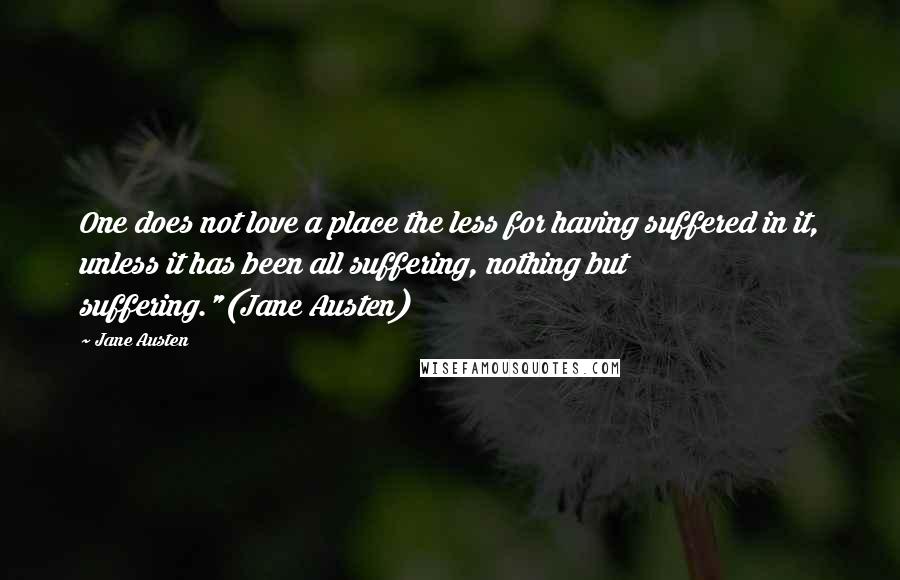 Jane Austen Quotes: One does not love a place the less for having suffered in it, unless it has been all suffering, nothing but suffering."(Jane Austen)