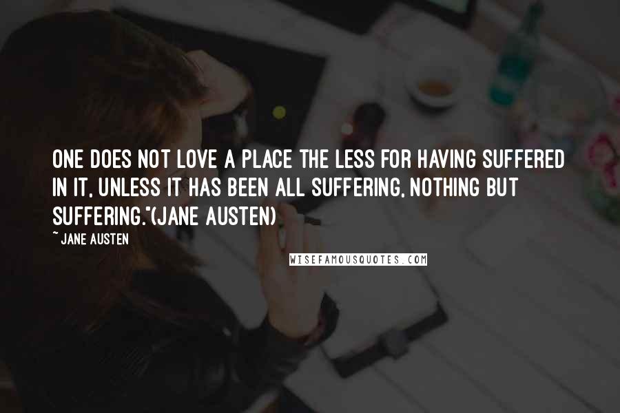 Jane Austen Quotes: One does not love a place the less for having suffered in it, unless it has been all suffering, nothing but suffering."(Jane Austen)