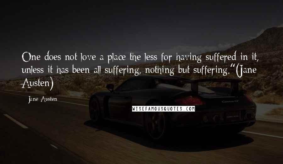 Jane Austen Quotes: One does not love a place the less for having suffered in it, unless it has been all suffering, nothing but suffering."(Jane Austen)