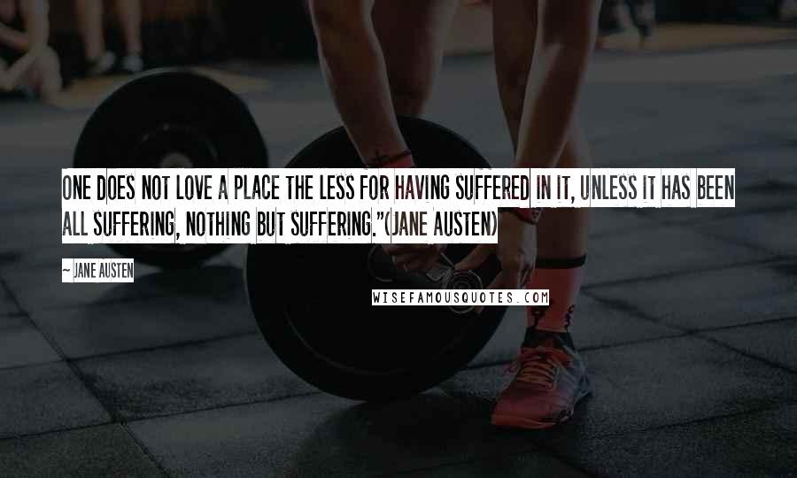 Jane Austen Quotes: One does not love a place the less for having suffered in it, unless it has been all suffering, nothing but suffering."(Jane Austen)