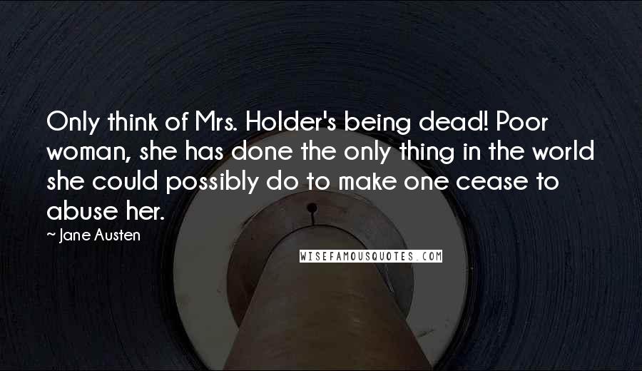Jane Austen Quotes: Only think of Mrs. Holder's being dead! Poor woman, she has done the only thing in the world she could possibly do to make one cease to abuse her.